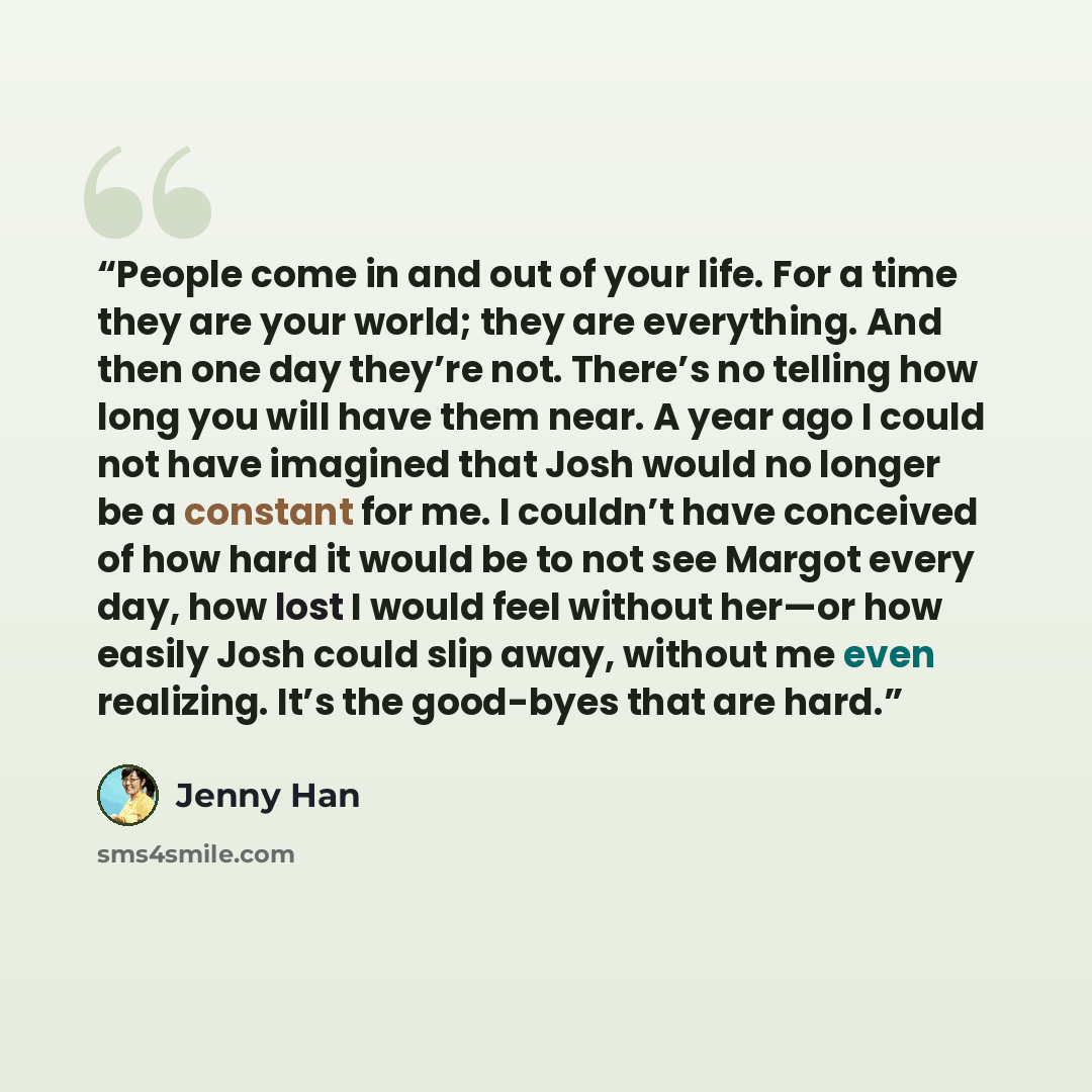 “People come in and out of your life. For a time they are your world; they are everything. And then one day they’re not. There’s no telling how long you will have them near. A year ago I could not have imagined that Josh would no longer be a constant for me. I couldn’t have conceived of how hard it…” quote by Jenny Han