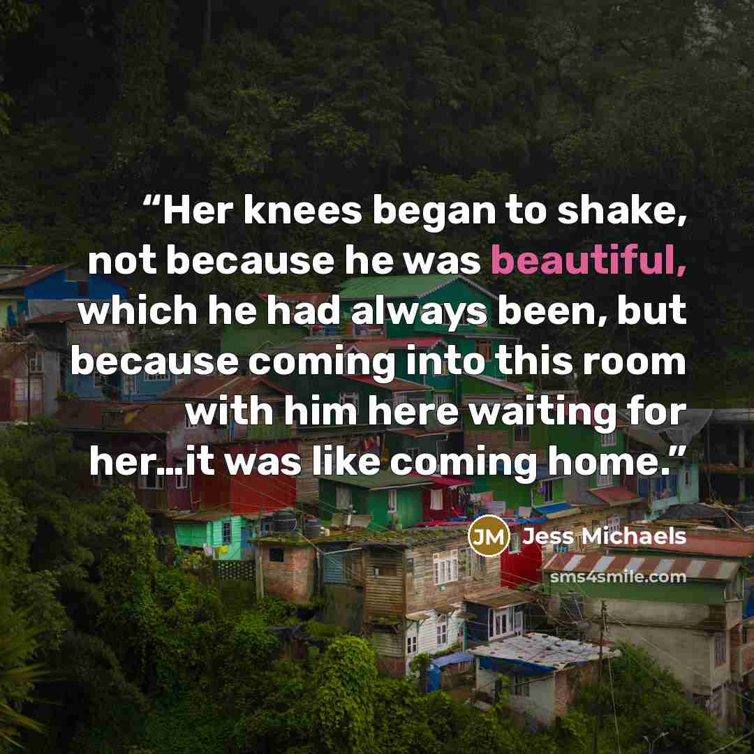 “Her knees began to shake, not because he was beautiful, which he had always been, but because coming into this room with him here waiting for her…it was like coming home.” quote by Jess Michaels