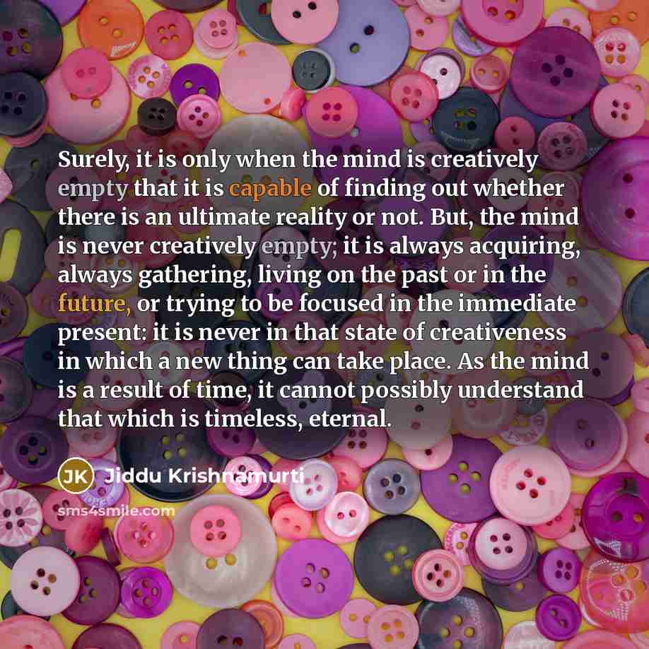 “Surely, it is only when the mind is creatively empty that it is capable of finding out whether there is an ultimate reality or not. But, the mind is never creatively empty; it is always acquiring, always gathering, living on the past or in the future, or trying to be focused in the immediate…” quote by Jiddu Krishnamurti