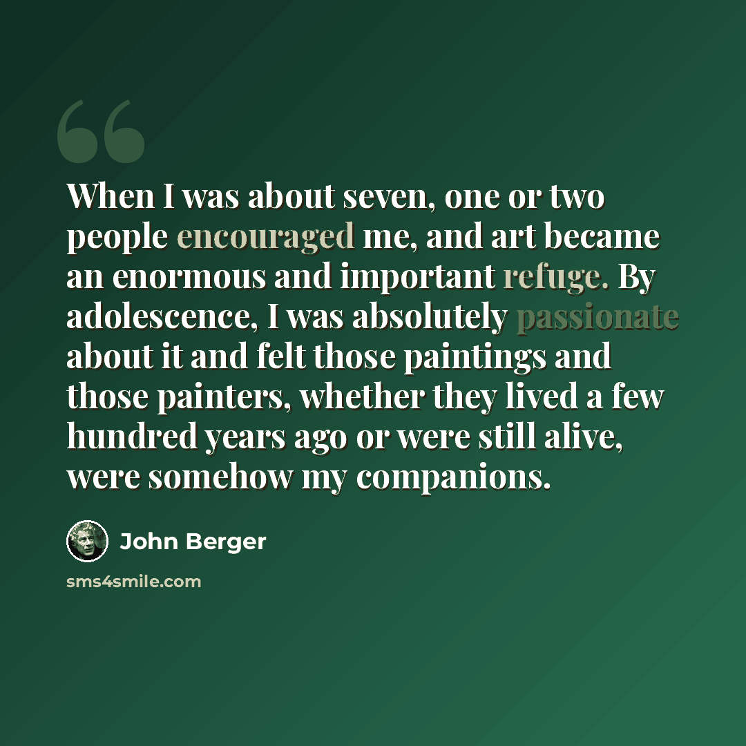 “When I was about seven, one or two people encouraged me, and art became an enormous and important refuge. By adolescence, I was absolutely passionate about it and felt those paintings and those painters, whether they lived a few hundred years ago or were still alive, were somehow my companions.” quote by John Berger