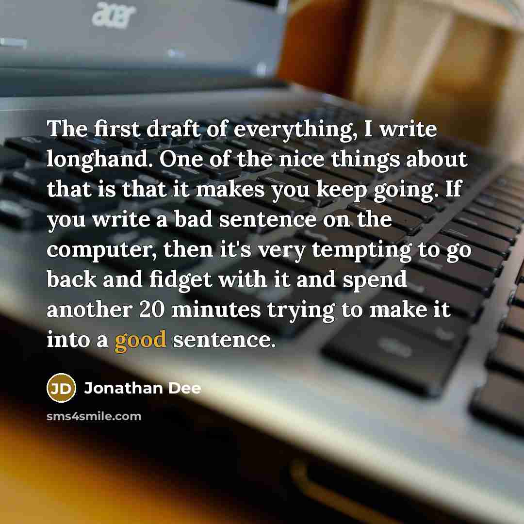 “The first draft of everything, I write longhand. One of the nice things about that is that it makes you keep going. If you write a bad sentence on the computer, then it's very tempting to go back and fidget with it and spend another 20 minutes trying to make it into a good sentence.” quote by Jonathan Dee
