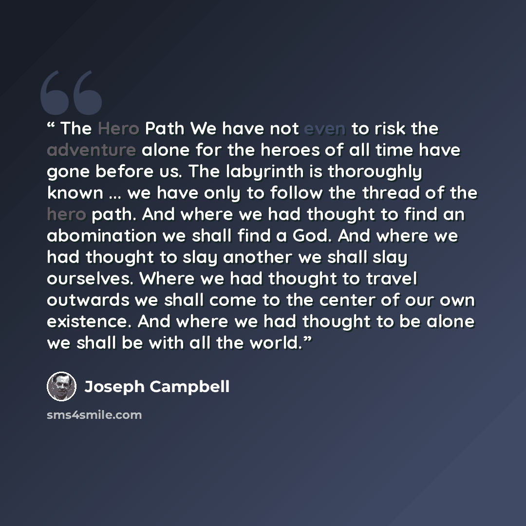“The Hero Path We have not even to risk the adventure alone for the heroes of all time have gone before us. The labyrinth is thoroughly known ... we have only to follow the thread of the hero path. And where we had thought to find an abomination we shall find a God. And where we had thought to slay…” quote by Joseph Campbell