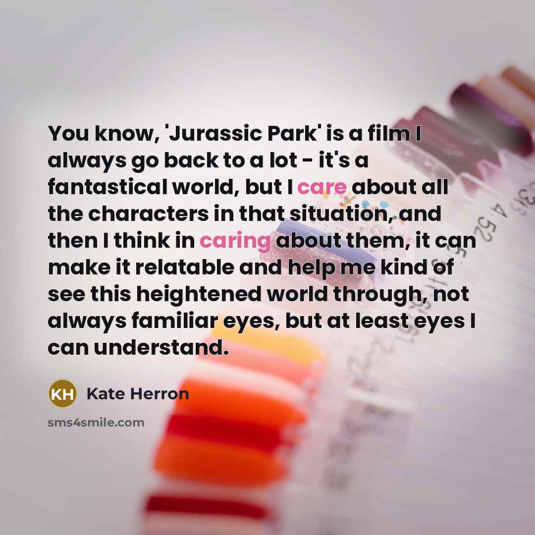 “You know, 'Jurassic Park' is a film I always go back to a lot - it's a fantastical world, but I care about all the characters in that situation, and then I think in caring about them, it can make it relatable and help me kind of see this heightened world through, not always familiar eyes, but at…” quote by Kate Herron