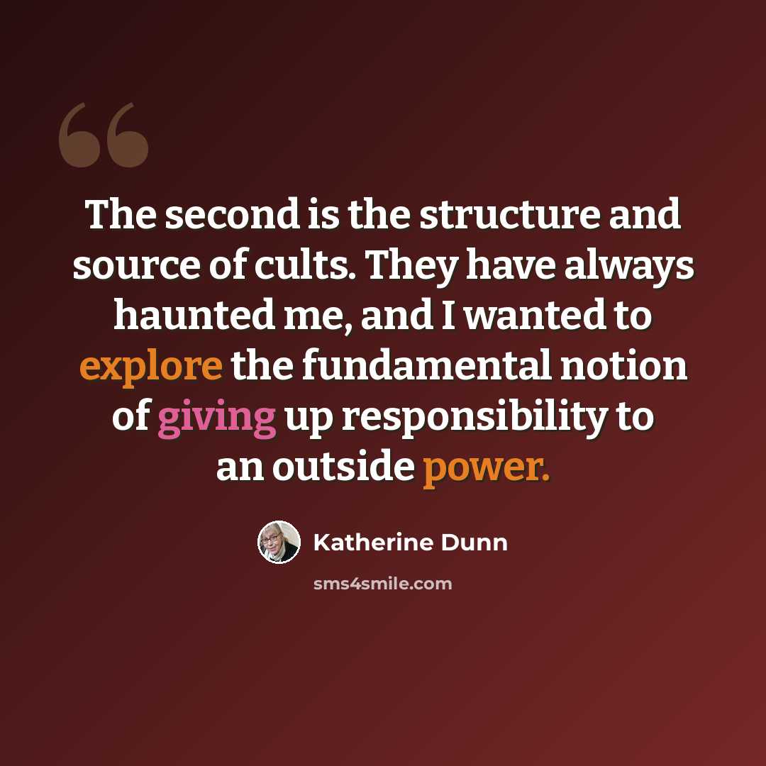 “The second is the structure and source of cults. They have always haunted me, and I wanted to explore the fundamental notion of giving up responsibility to an outside power.” quote by Katherine Dunn