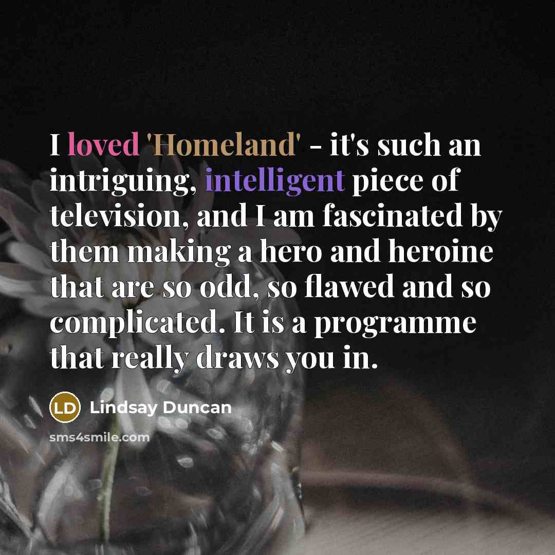 “I loved 'Homeland' - it's such an intriguing, intelligent piece of television, and I am fascinated by them making a hero and heroine that are so odd, so flawed and so complicated. It is a programme that really draws you in.” quote by Lindsay Duncan