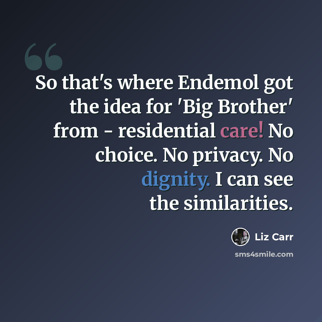 “So that's where Endemol got the idea for 'Big Brother' from - residential care! No choice. No privacy. No dignity. I can see the similarities.” quote by Liz Carr