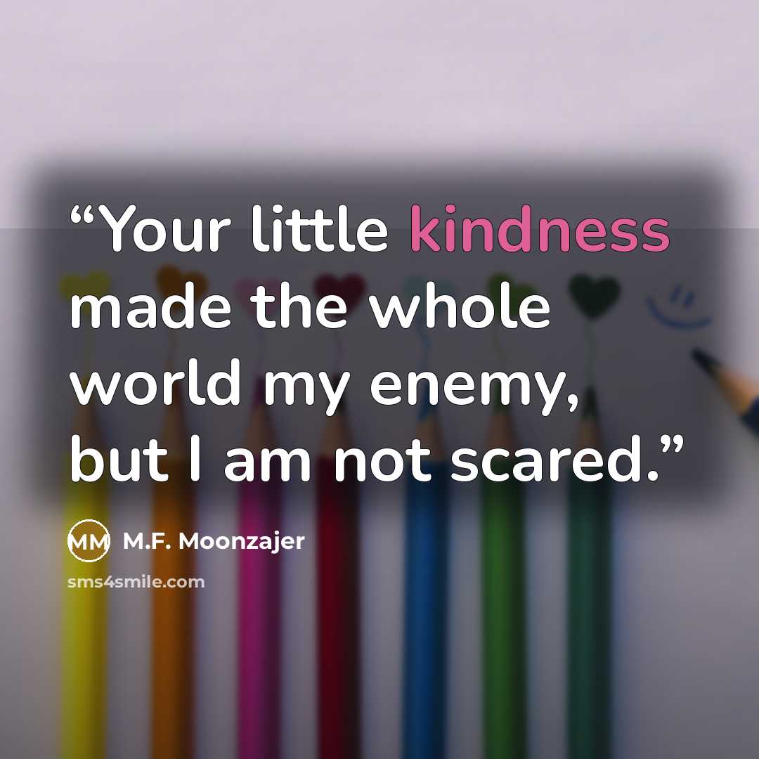 “Your little kindness made the whole world my enemy, but I am not scared.” quote by M.F. Moonzajer