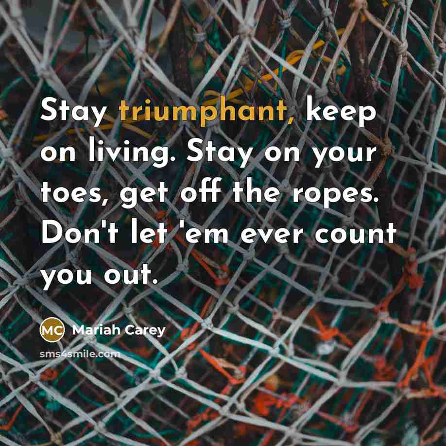 “Stay triumphant, keep on living. Stay on your toes, get off the ropes. Don't let 'em ever count you out.” quote by Mariah Carey
