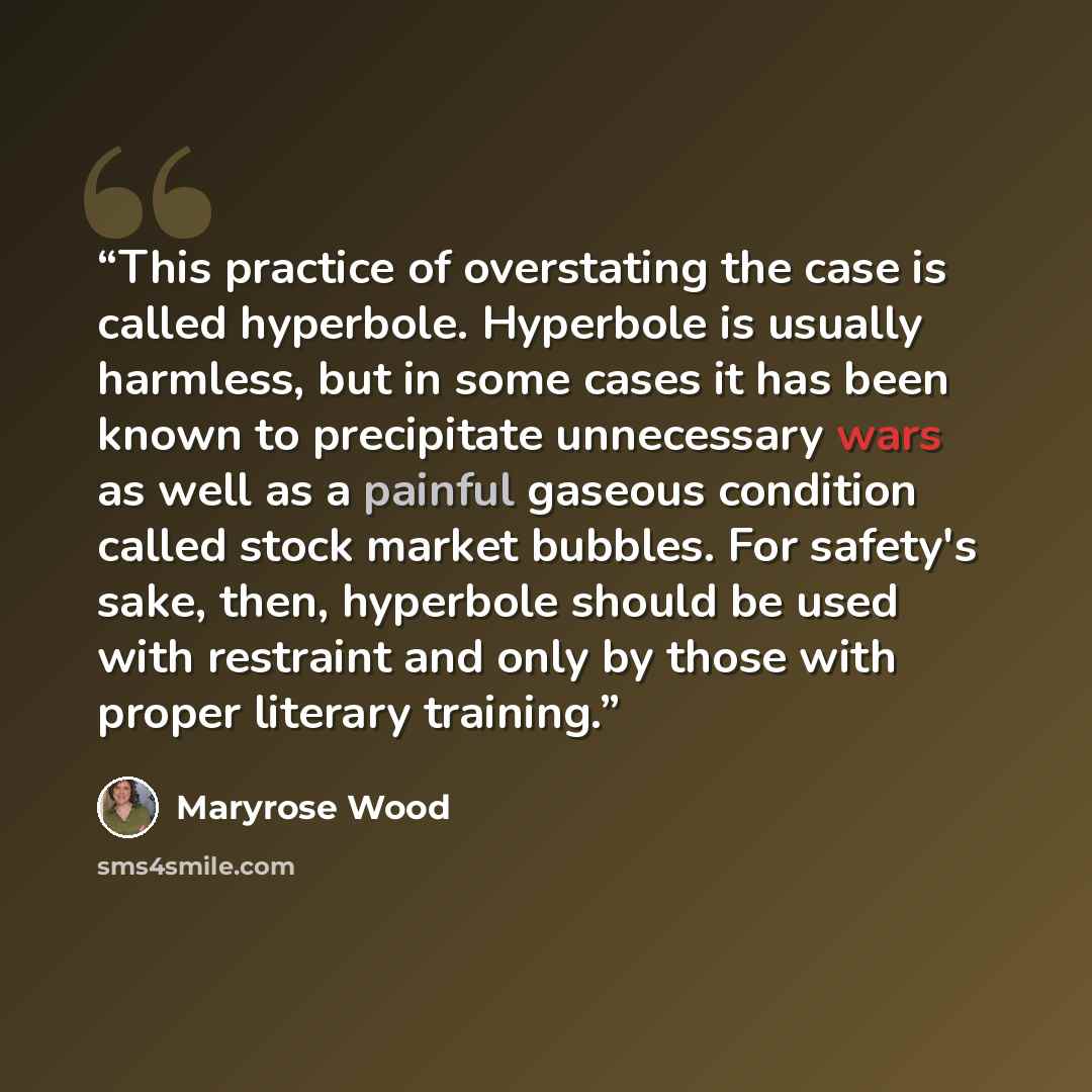 “This practice of overstating the case is called hyperbole. Hyperbole is usually harmless, but in some cases it has been known to precipitate unnecessary wars as well as a painful gaseous condition called stock market bubbles. For safety's sake, then, hyperbole should be used with restraint and…” quote by Maryrose Wood