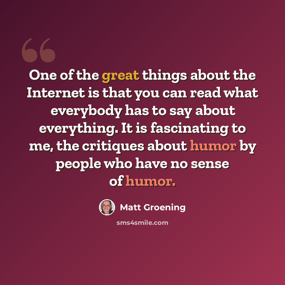 “One of the great things about the Internet is that you can read what everybody has to say about everything. It is fascinating to me, the critiques about humor by people who have no sense of humor.” quote by Matt Groening