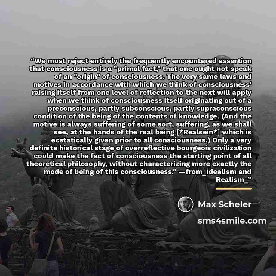 “We must reject entirely the frequently encountered assertion that consciousness is a "primal fact," that one ought not speak of an "origin" of consciousness. The very same laws and motives in accordance with which we think of consciousness' raising itself from one level of reflection to the next…” quote by Max Scheler