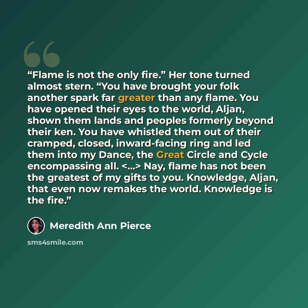 “Flame is not the only fire.” Her tone turned almost stern. “You have brought your folk another spark far greater than any flame. You have opened their eyes to the world, Aljan, shown them lands and peoples formerly beyond their ken. You have whistled them out of their cramped, closed…” quote by Meredith Ann Pierce