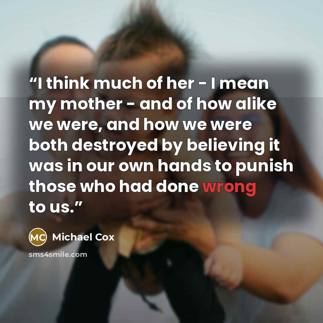 “I think much of her - I mean my mother - and of how alike we were, and how we were both destroyed by believing it was in our own hands to punish those who had done wrong to us.” quote by Michael Cox