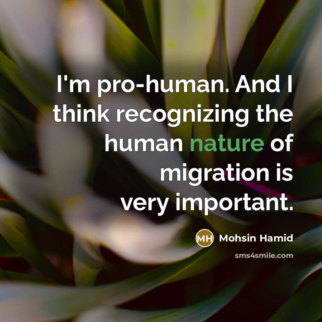 “I'm pro-human. And I think recognizing the human nature of migration is very important.” quote by Mohsin Hamid