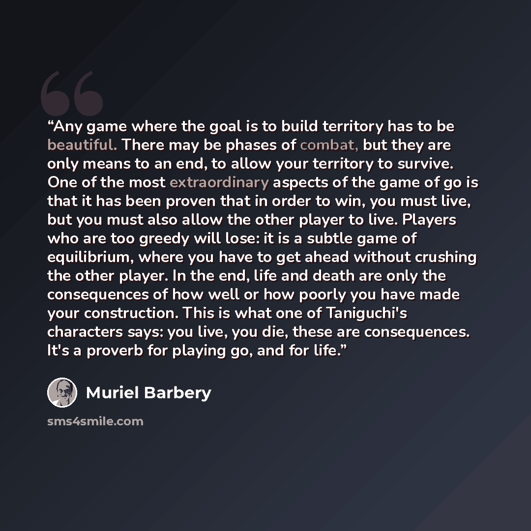 “Any game where the goal is to build territory has to be beautiful. There may be phases of combat, but they are only means to an end, to allow your territory to survive. One of the most extraordinary aspects of the game of go is that it has been proven that in order to win, you must live, but you…” quote by Muriel Barbery