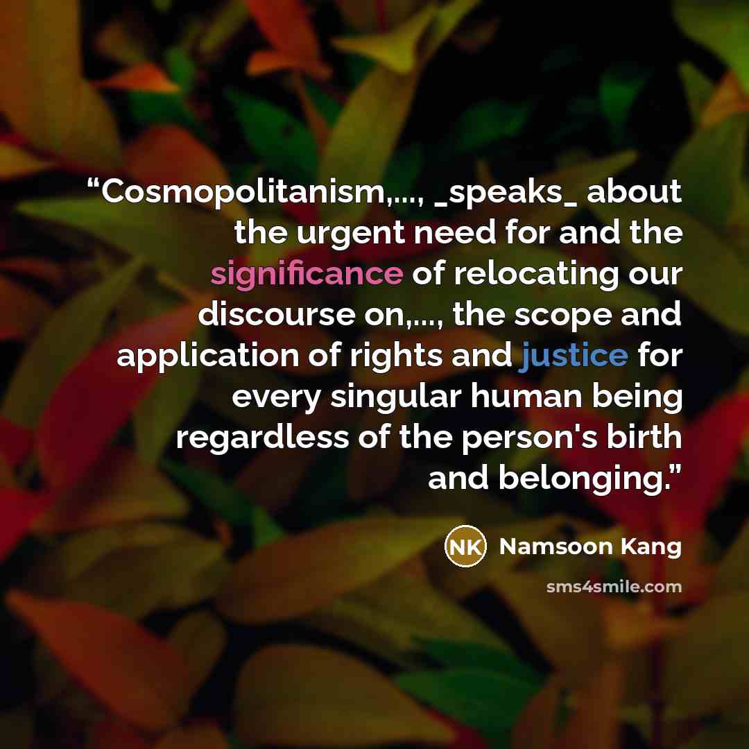 “Cosmopolitanism,..., _speaks_ about the urgent need for and the significance of relocating our discourse on,..., the scope and application of rights and justice for every singular human being regardless of the person's birth and belonging.” quote by Namsoon Kang