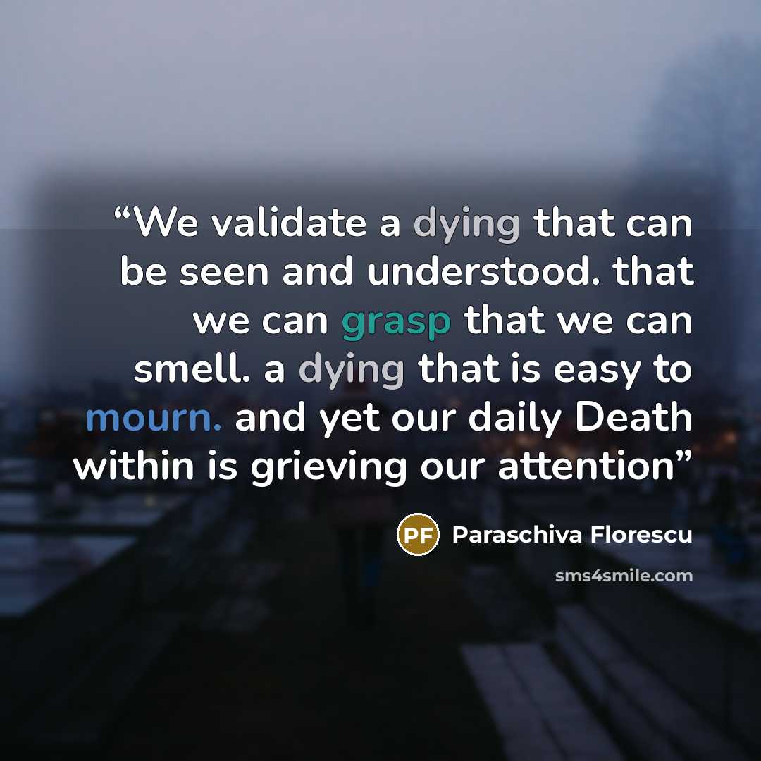 “We validate a dying that can be seen and understood. that we can grasp that we can smell. a dying that is easy to mourn. and yet our daily Death within is grieving our attention” quote by Paraschiva Florescu