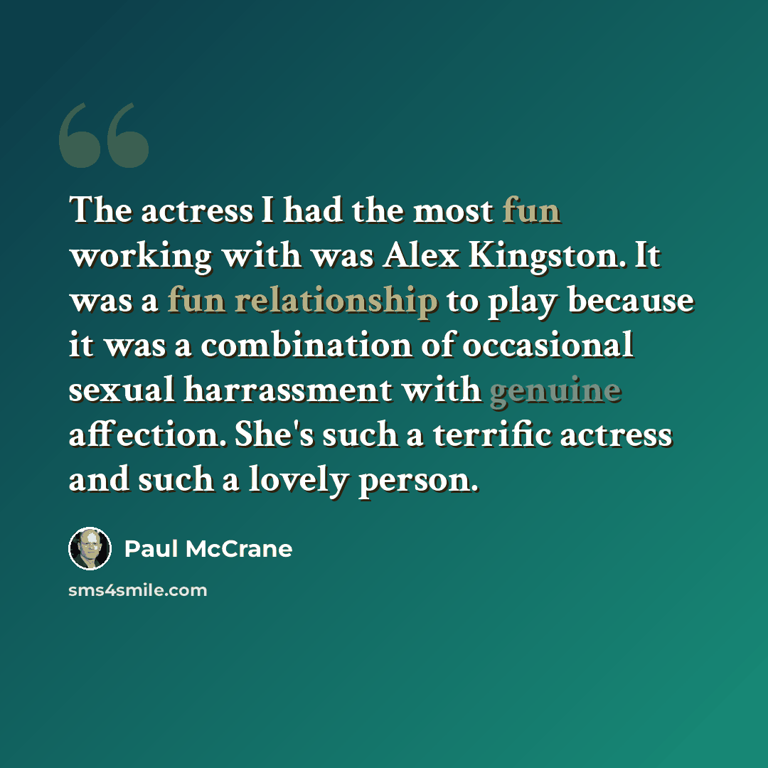 “The actress I had the most fun working with was Alex Kingston. It was a fun relationship to play because it was a combination of occasional sexual harrassment with genuine affection. She's such a terrific actress and such a lovely person.” quote by Paul McCrane