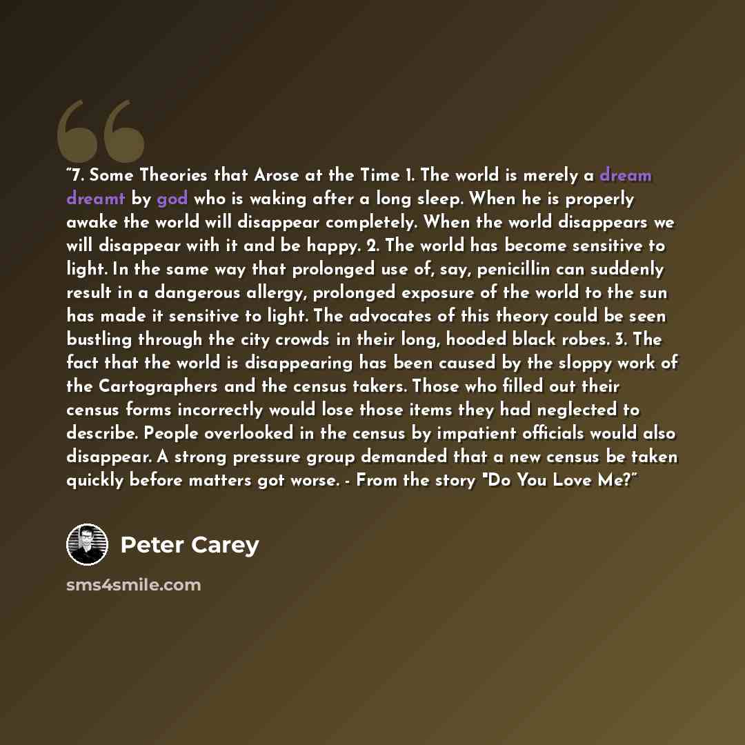 “7. Some Theories that Arose at the Time 1. The world is merely a dream dreamt by god who is waking after a long sleep. When he is properly awake the world will disappear completely. When the world disappears we will disappear with it and be happy. 2. The world has become sensitive to light. In the…” quote by Peter Carey