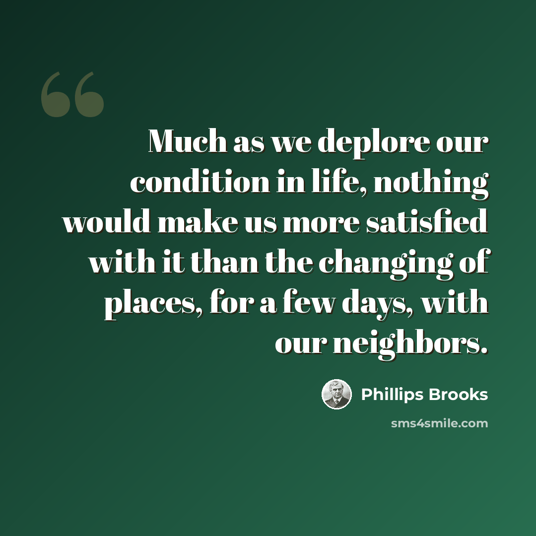 “Much as we deplore our condition in life, nothing would make us more satisfied with it than the changing of places, for a few days, with our neighbors.” quote by Phillips Brooks