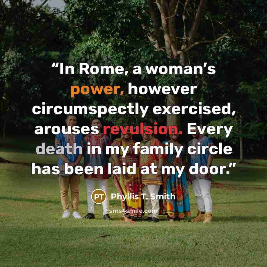 “In Rome, a woman’s power, however circumspectly exercised, arouses revulsion. Every death in my family circle has been laid at my door.” quote by Phyllis T. Smith