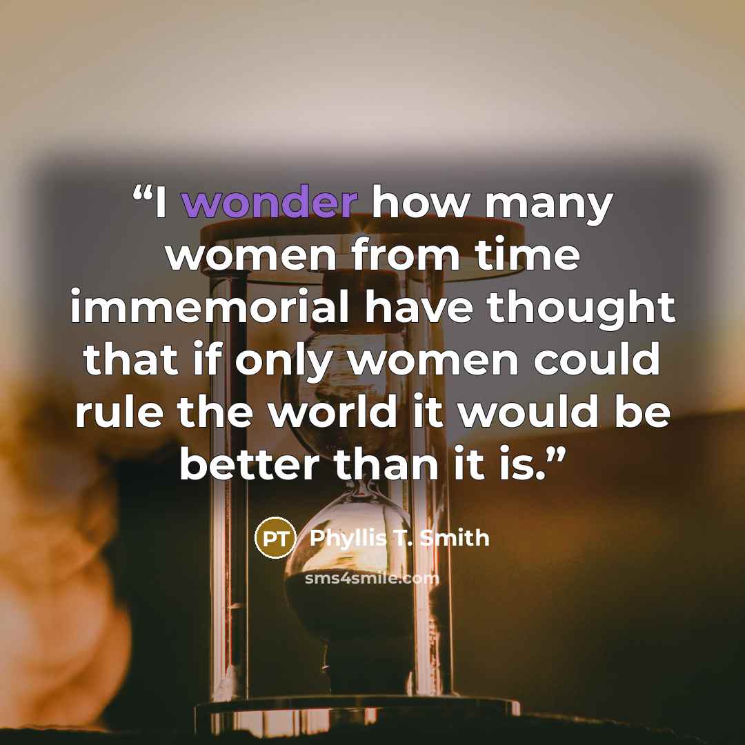 “I wonder how many women from time immemorial have thought that if only women could rule the world it would be better than it is.” quote by Phyllis T. Smith