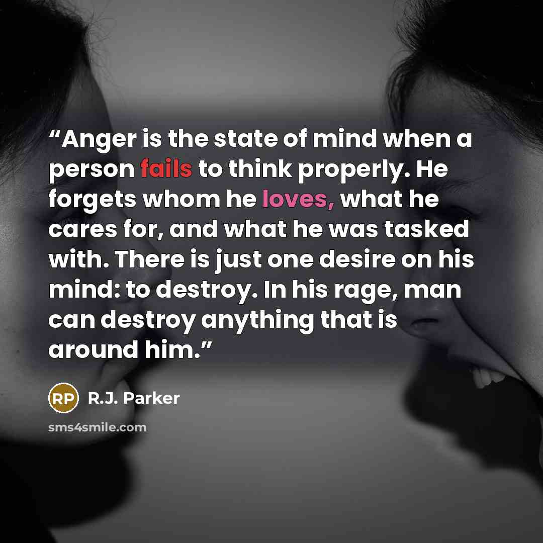 “Anger is the state of mind when a person fails to think properly. He forgets whom he loves, what he cares for, and what he was tasked with. There is just one desire on his mind: to destroy. In his rage, man can destroy anything that is around him.” quote by R.J. Parker