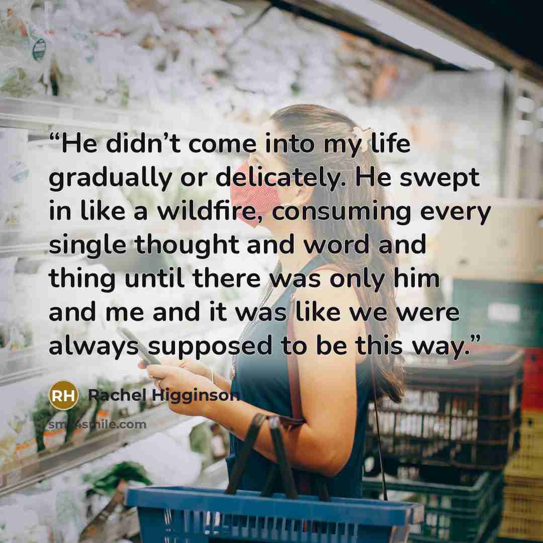 “He didn’t come into my life gradually or delicately. He swept in like a wildfire, consuming every single thought and word and thing until there was only him and me and it was like we were always supposed to be this way.” quote by Rachel Higginson