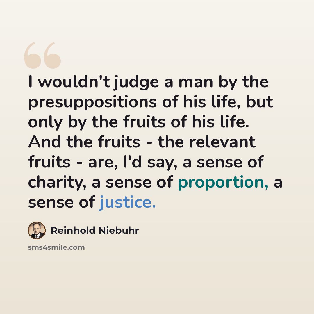 “I wouldn't judge a man by the presuppositions of his life, but only by the fruits of his life. And the fruits - the relevant fruits - are, I'd say, a sense of charity, a sense of proportion, a sense of justice.” quote by Reinhold Niebuhr