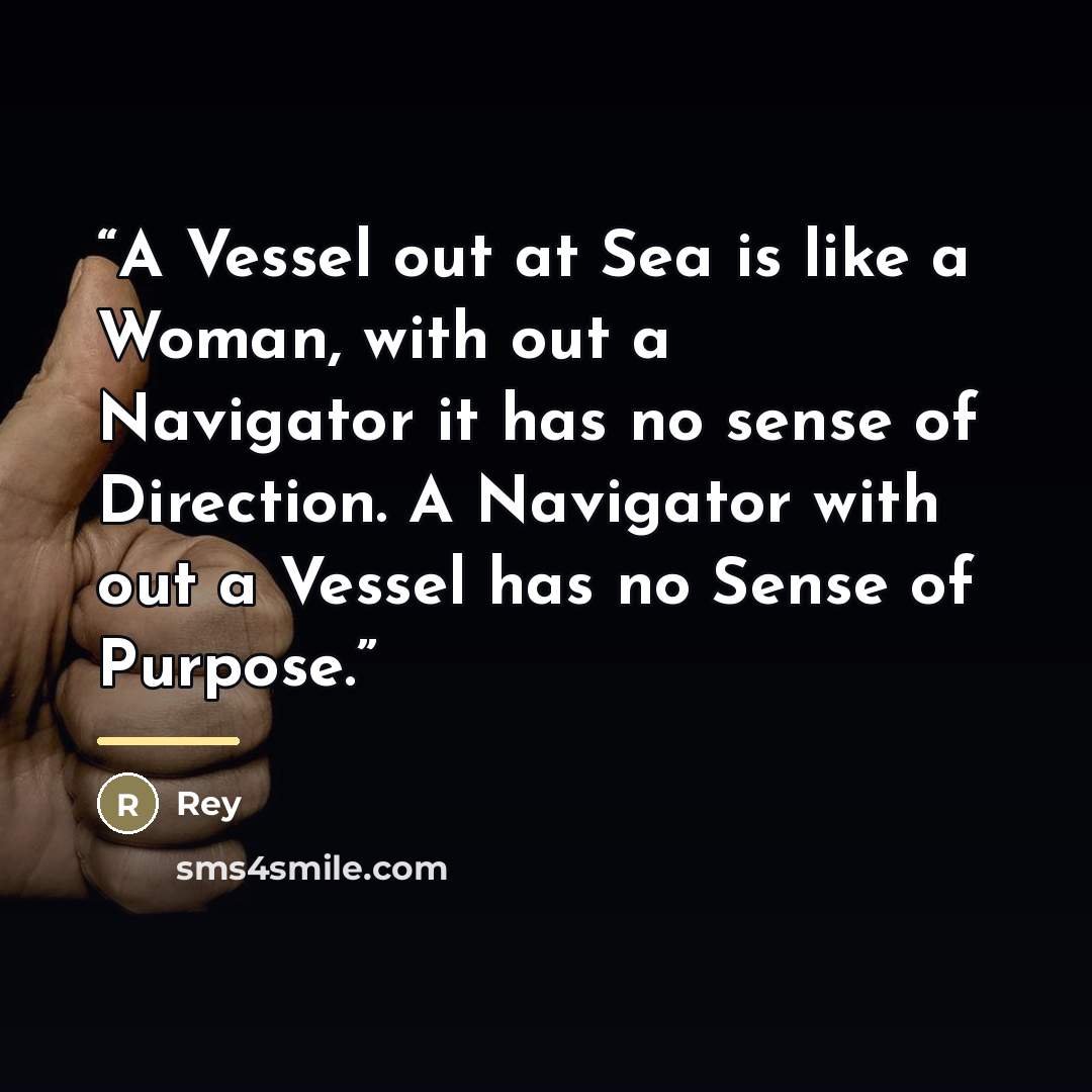 “A Vessel out at Sea is like a Woman, with out a Navigator it has no sense of Direction. A Navigator with out a Vessel has no Sense of Purpose.” quote by Rey