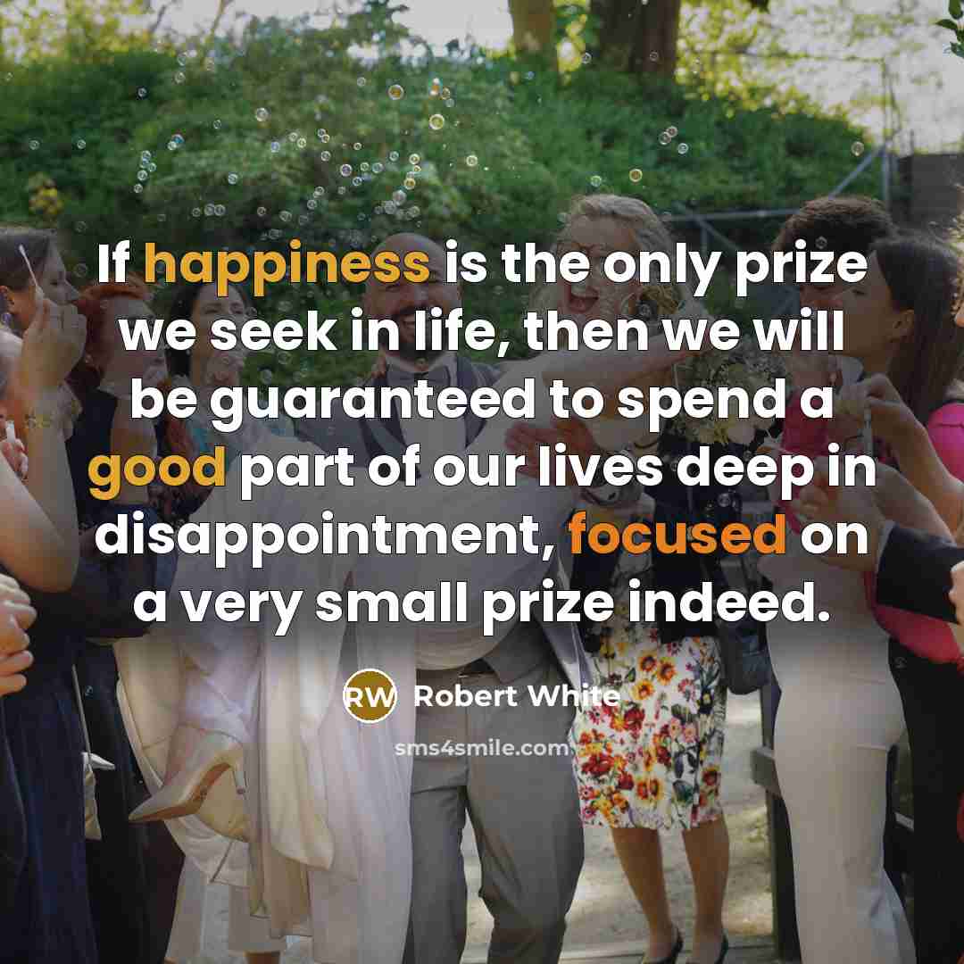 “If happiness is the only prize we seek in life, then we will be guaranteed to spend a good part of our lives deep in disappointment, focused on a very small prize indeed.” quote by Robert White