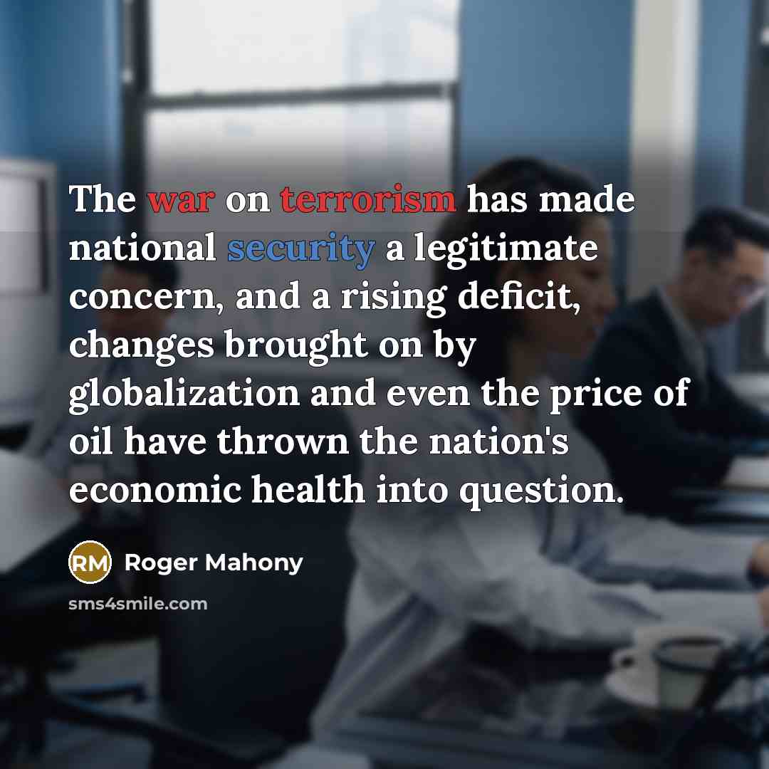 “The war on terrorism has made national security a legitimate concern, and a rising deficit, changes brought on by globalization and even the price of oil have thrown the nation's economic health into question.” quote by Roger Mahony