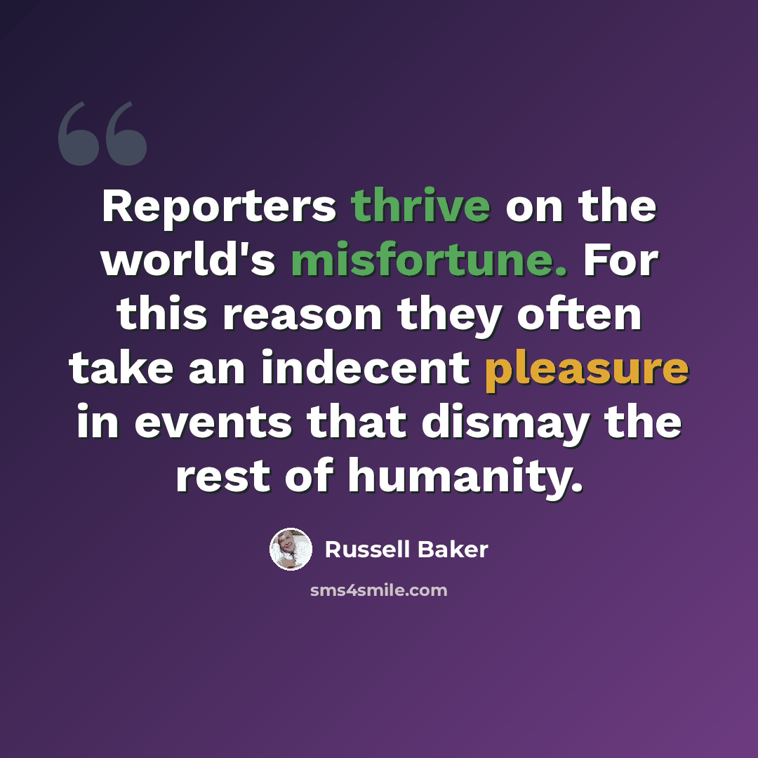 “Reporters thrive on the world's misfortune. For this reason they often take an indecent pleasure in events that dismay the rest of humanity.” quote by Russell Baker
