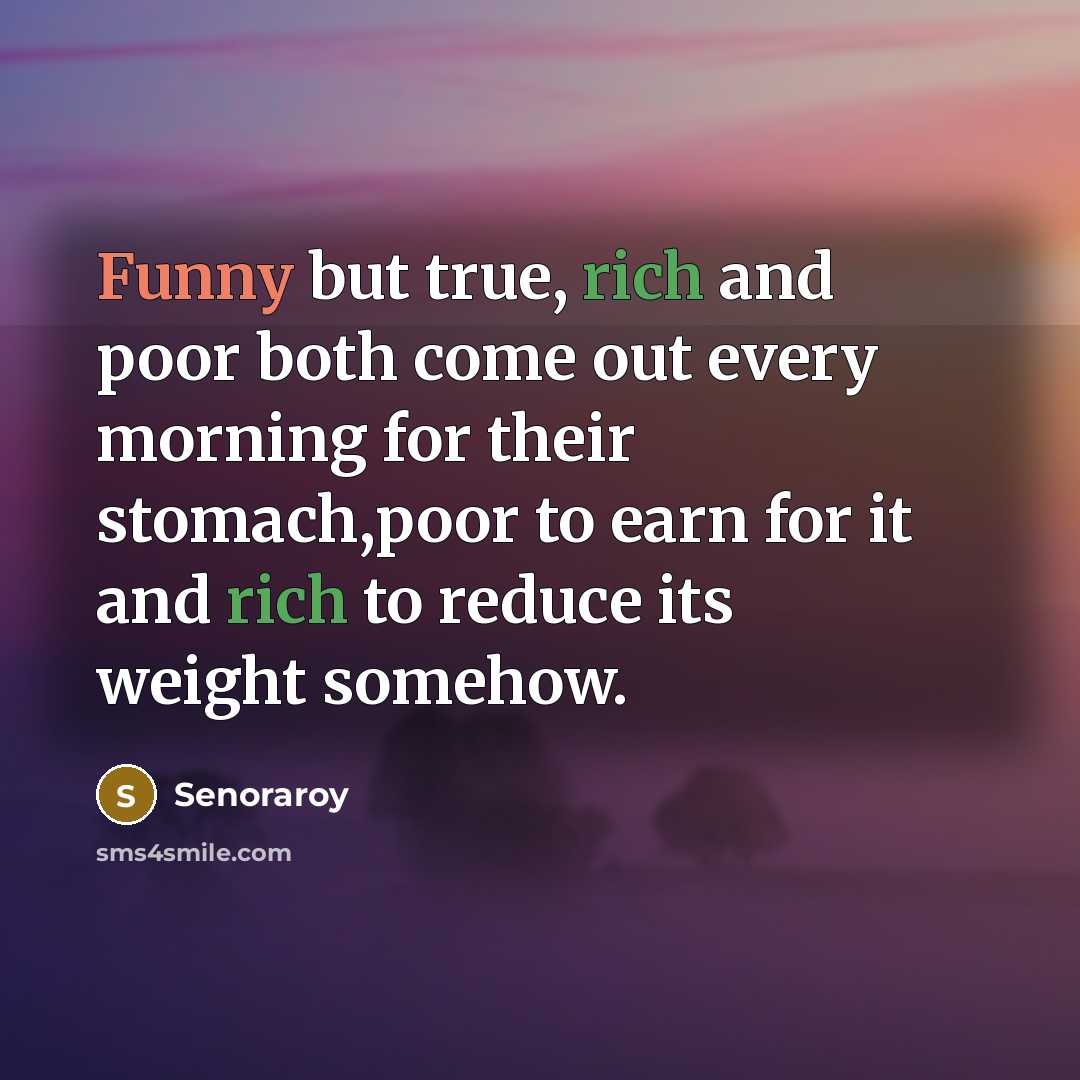 “Funny but true, rich and poor both come out every morning for their stomach,poor to earn for it and rich to reduce its weight somehow.” quote by Senoraroy