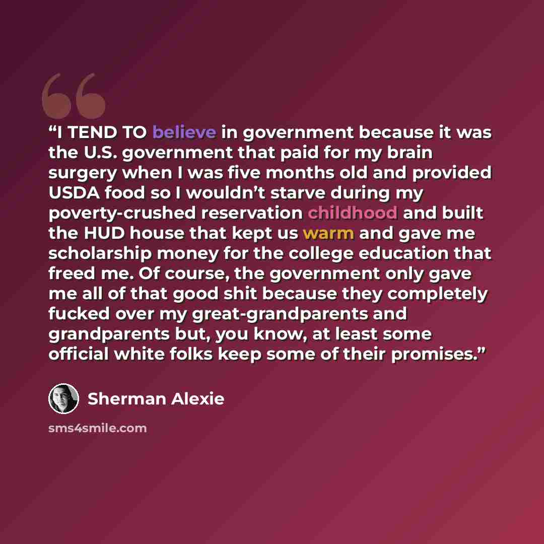 “I TEND TO believe in government because it was the U.S. government that paid for my brain surgery when I was five months old and provided USDA food so I wouldn’t starve during my poverty-crushed reservation childhood and built the HUD house that kept us warm and gave me scholarship money for the…” quote by Sherman Alexie