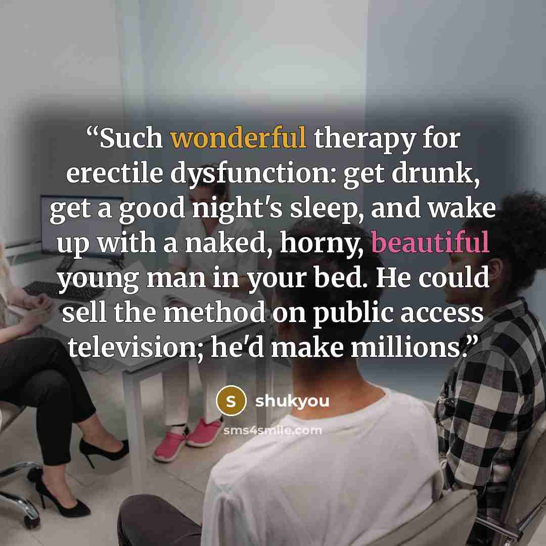 “Such wonderful therapy for erectile dysfunction: get drunk, get a good night's sleep, and wake up with a naked, horny, beautiful young man in your bed. He could sell the method on public access television; he'd make millions.” quote by shukyou