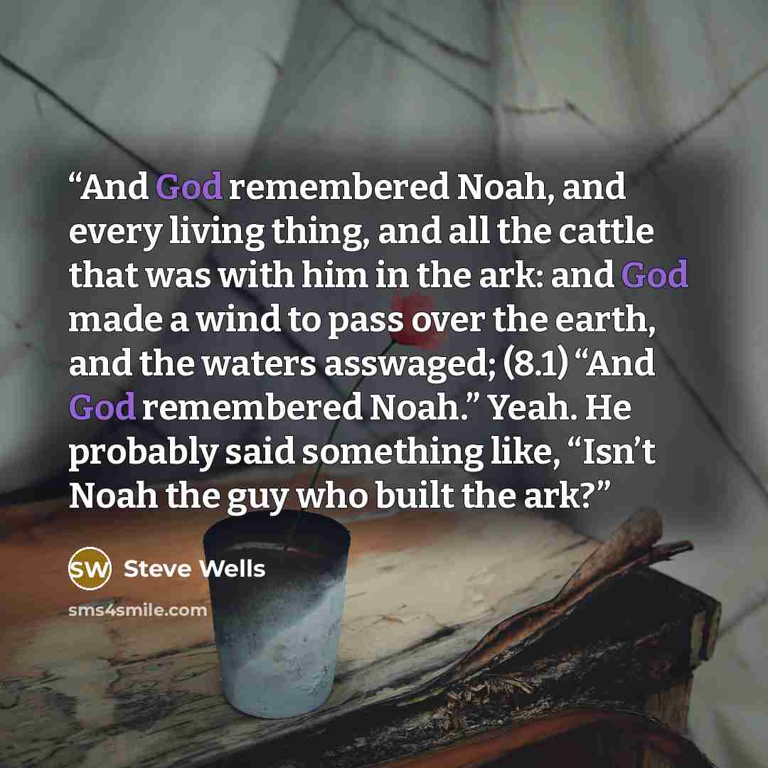 “And God remembered Noah, and every living thing, and all the cattle that was with him in the ark: and God made a wind to pass over the earth, and the waters asswaged; (8.1) “And God remembered Noah.” Yeah. He probably said something like, “Isn’t Noah the guy who built the ark?” quote by Steve Wells