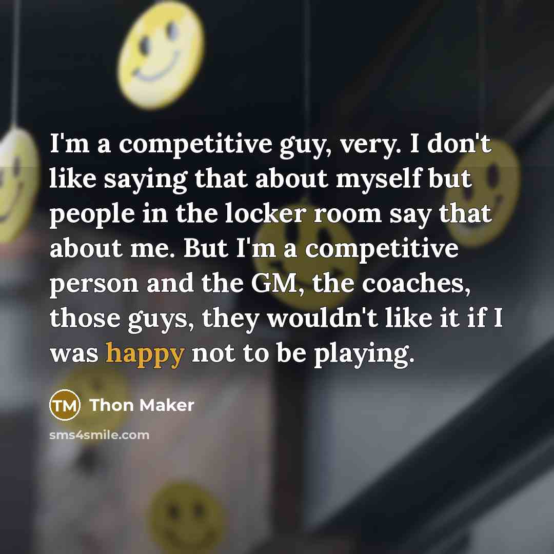 “I'm a competitive guy, very. I don't like saying that about myself but people in the locker room say that about me. But I'm a competitive person and the GM, the coaches, those guys, they wouldn't like it if I was happy not to be playing.” quote by Thon Maker