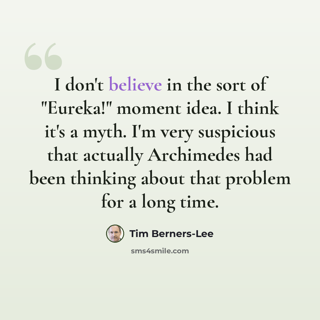 “I don't believe in the sort of "Eureka!" moment idea. I think it's a myth. I'm very suspicious that actually Archimedes had been thinking about that problem for a long time.” quote by Tim Berners-Lee