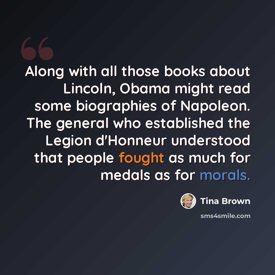 “Along with all those books about Lincoln, Obama might read some biographies of Napoleon. The general who established the Legion d'Honneur understood that people fought as much for medals as for morals.” quote by Tina Brown