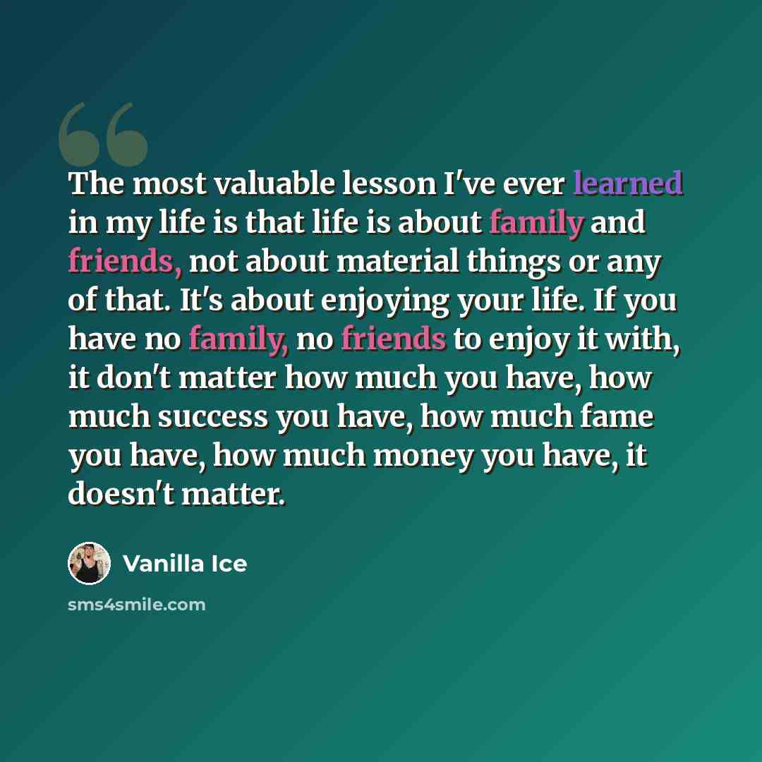 “The most valuable lesson I've ever learned in my life is that life is about family and friends, not about material things or any of that. It's about enjoying your life. If you have no family, no friends to enjoy it with, it don't matter how much you have, how much success you have, how much fame…” quote by Vanilla Ice
