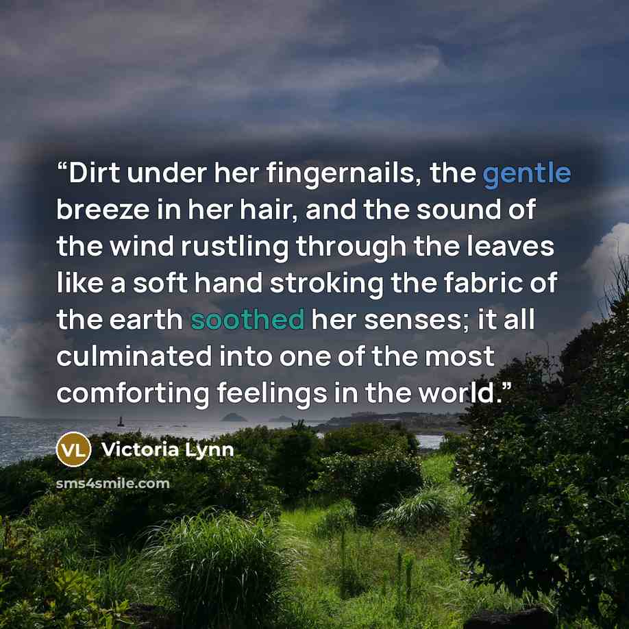 “Dirt under her fingernails, the gentle breeze in her hair, and the sound of the wind rustling through the leaves like a soft hand stroking the fabric of the earth soothed her senses; it all culminated into one of the most comforting feelings in the world.” quote by Victoria Lynn