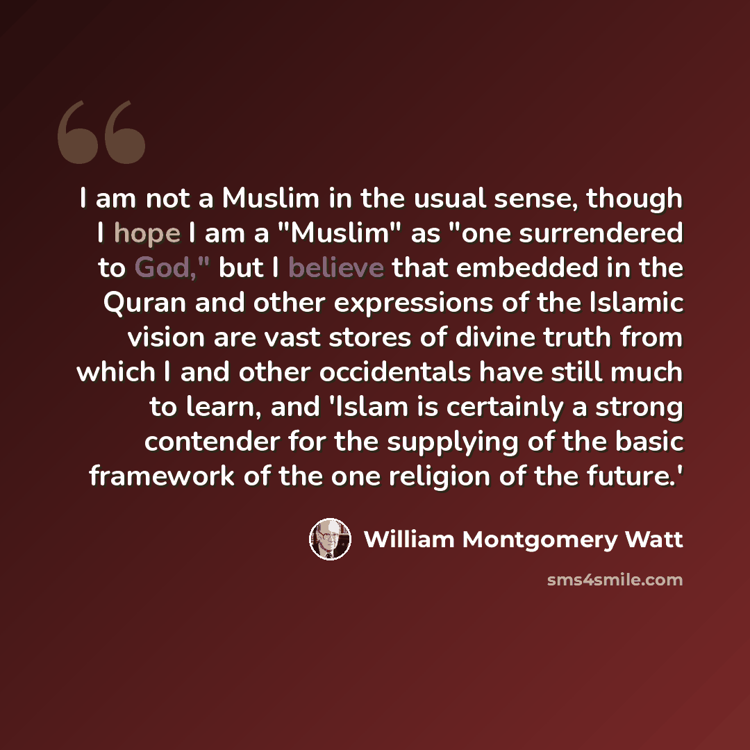 “I am not a Muslim in the usual sense, though I hope I am a "Muslim" as "one surrendered to God," but I believe that embedded in the Quran and other expressions of the Islamic vision are vast stores of divine truth from which I and other occidentals have still much to learn, and 'Islam is certainly…” quote by William Montgomery Watt