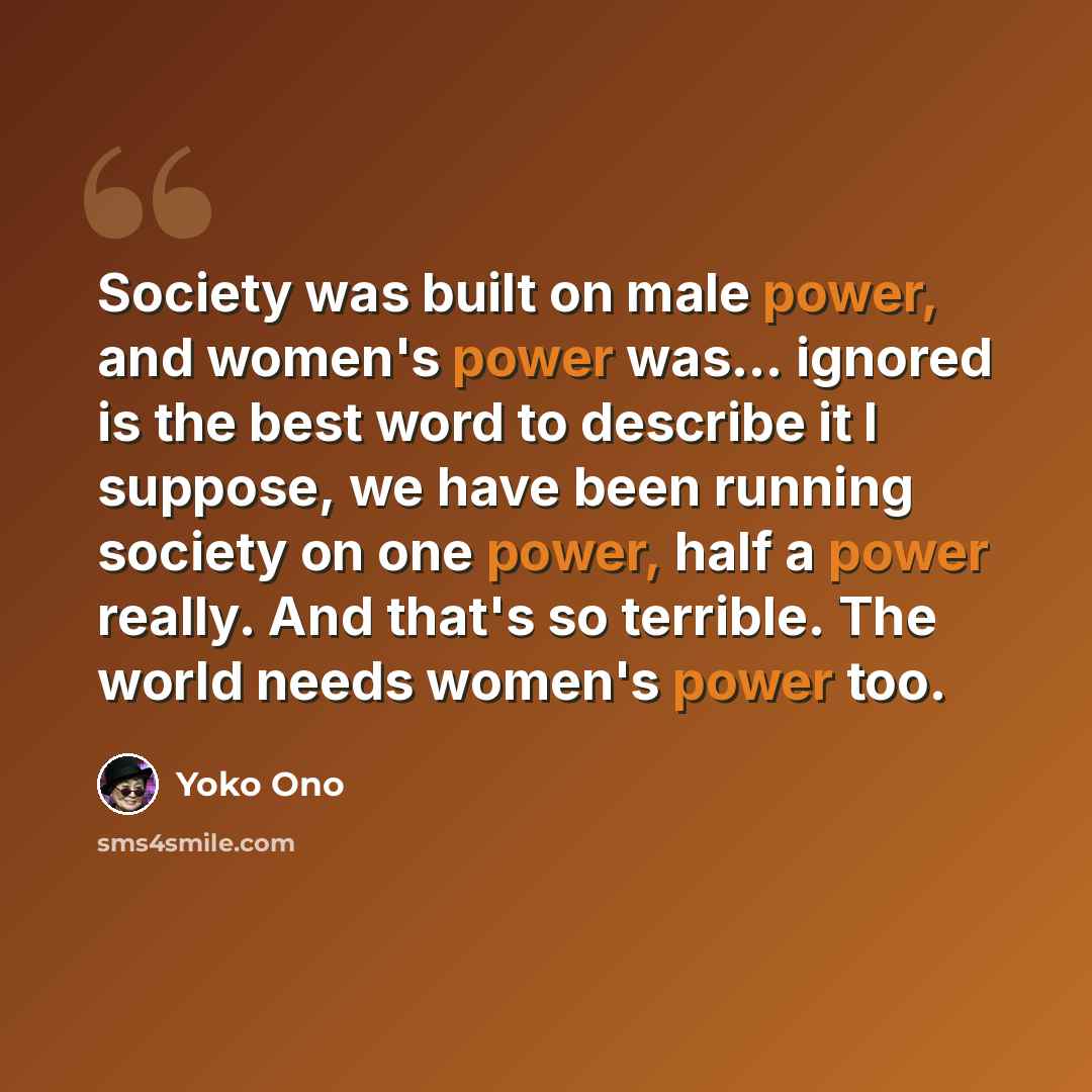 “Society was built on male power, and women's power was... ignored is the best word to describe it I suppose, we have been running society on one power, half a power really. And that's so terrible. The world needs women's power too.” quote by Yoko Ono