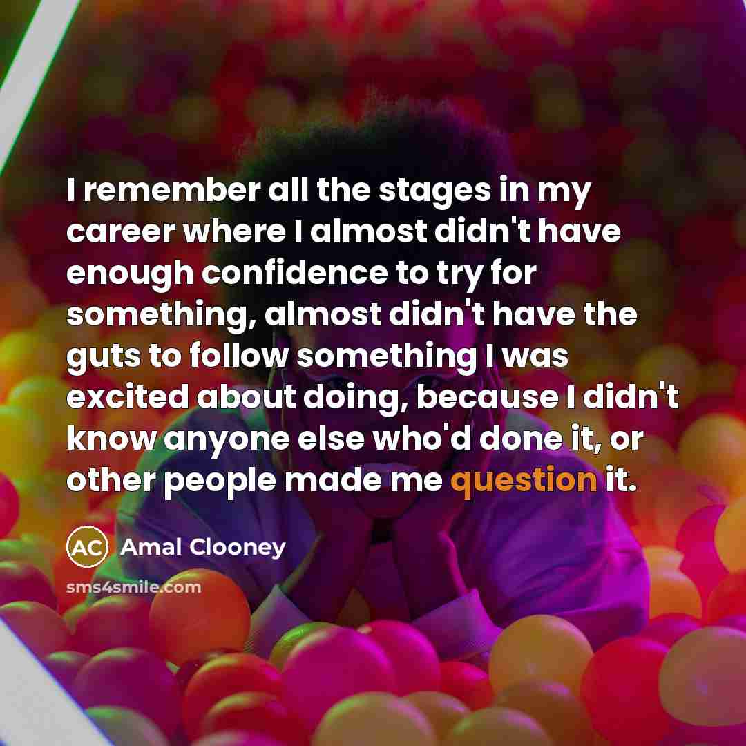 “I remember all the stages in my career where I almost didn't have enough confidence to try for something, almost didn't have the guts to follow something I was excited about doing, because I didn't know anyone else who'd done it, or other people made me question it.” quote by Amal Clooney