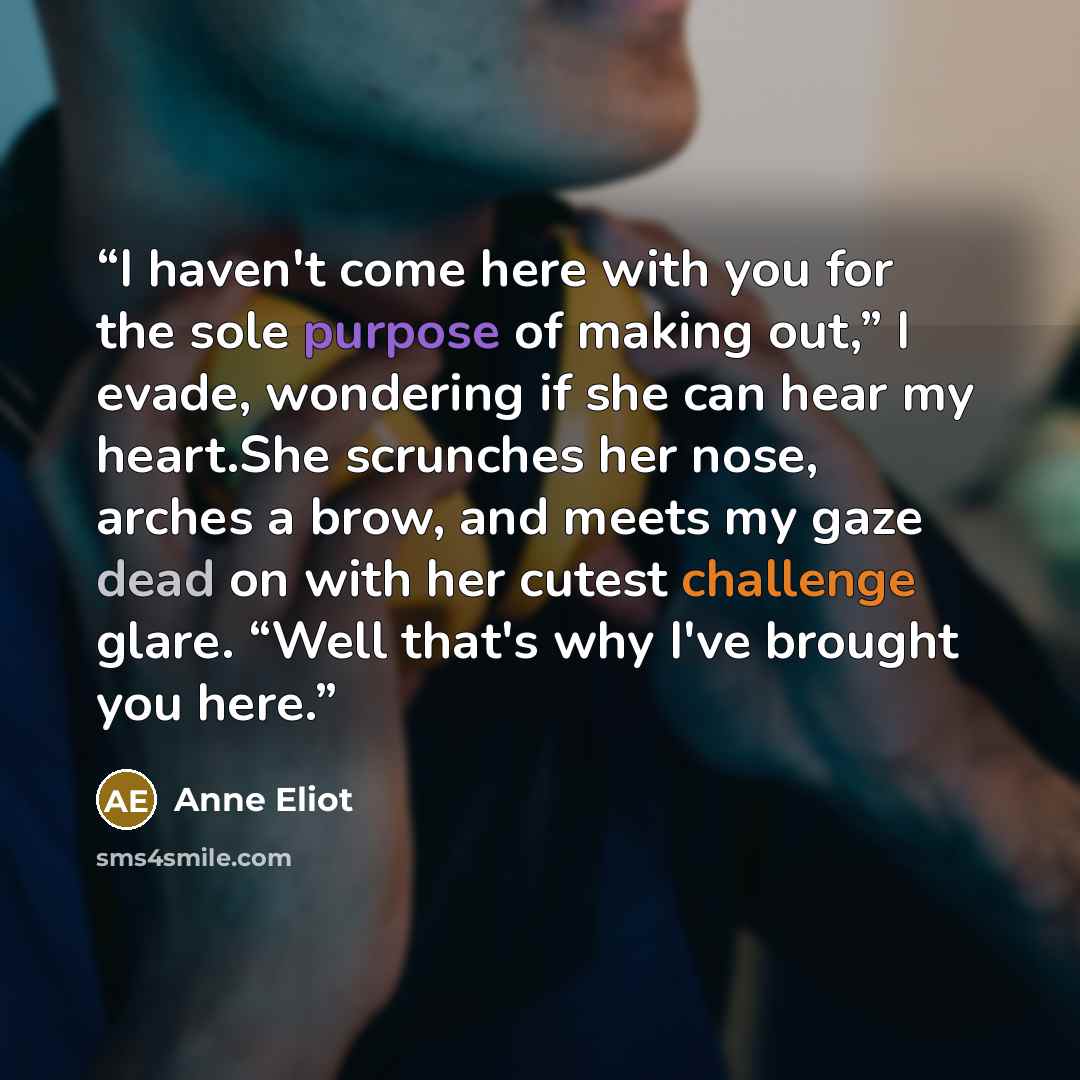 “I haven't come here with you for the sole purpose of making out,” I evade, wondering if she can hear my heart.She scrunches her nose, arches a brow, and meets my gaze dead on with her cutest challenge glare. “Well that's why I've brought you here.” quote by Anne Eliot