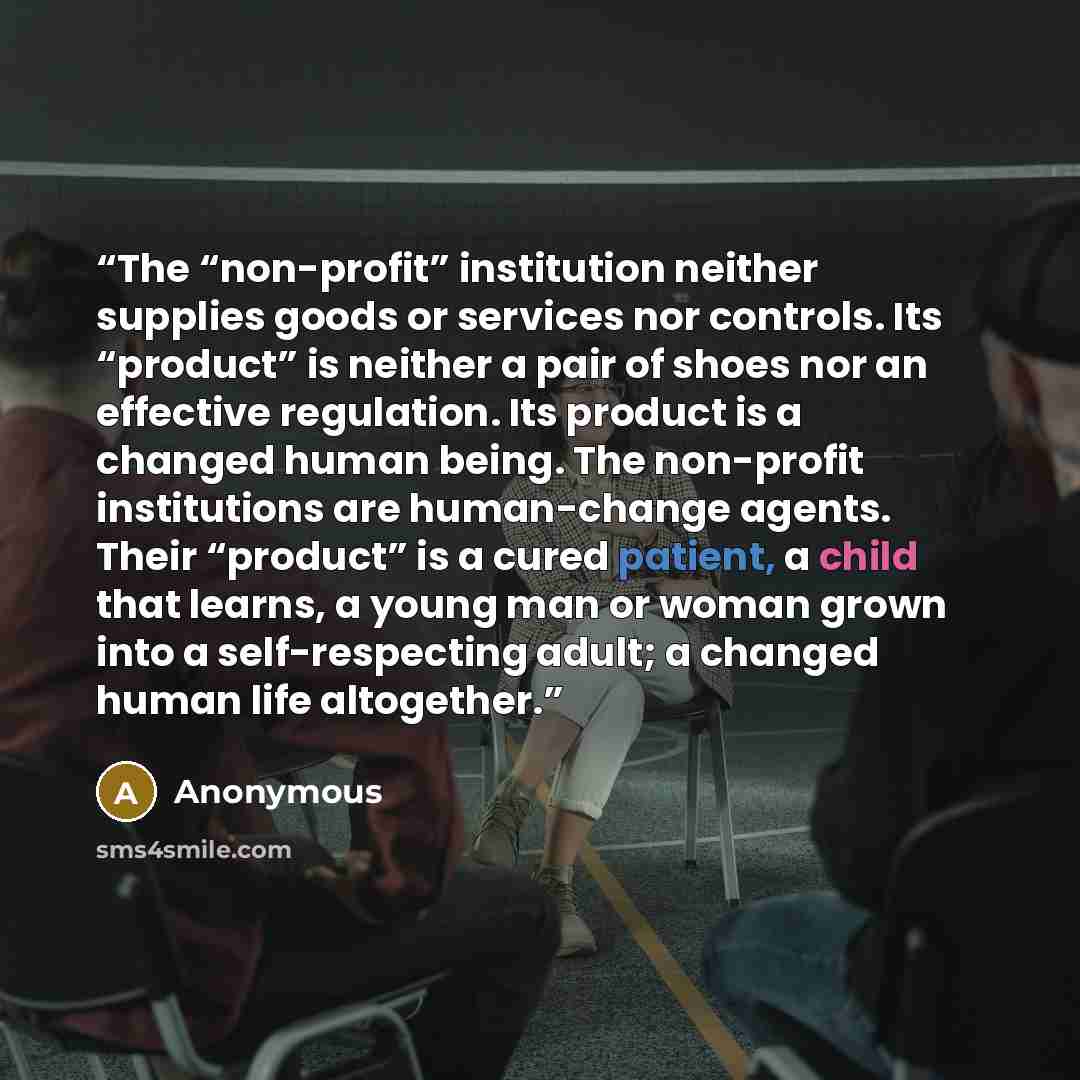 “The “non-profit” institution neither supplies goods or services nor controls. Its “product” is neither a pair of shoes nor an effective regulation. Its product is a changed human being. The non-profit institutions are human-change agents. Their “product” is a cured patient, a child that learns, a…” quote by Anonymous