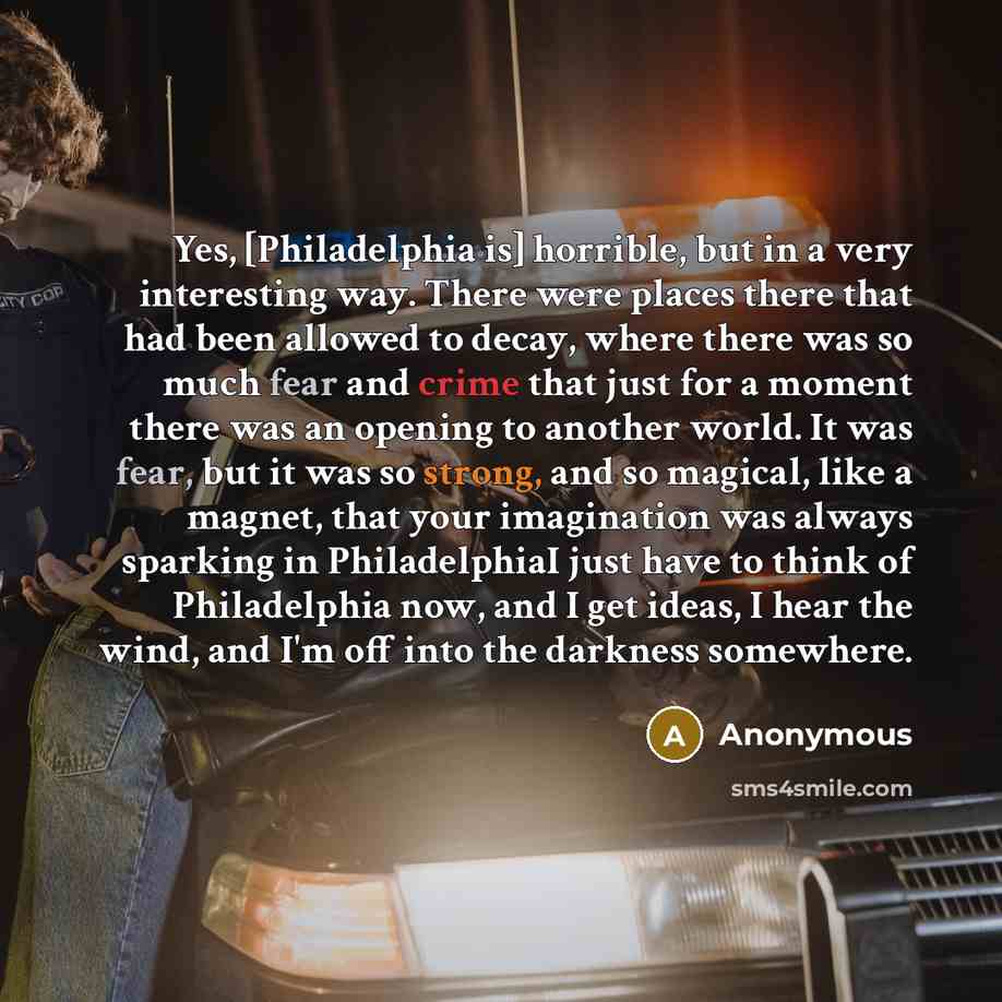 “Yes, [Philadelphia is] horrible, but in a very interesting way. There were places there that had been allowed to decay, where there was so much fear and crime that just for a moment there was an opening to another world. It was fear, but it was so strong, and so magical, like a magnet, that your…” quote by Anonymous