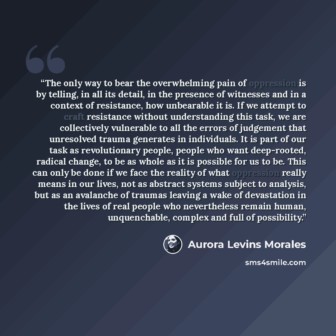 “The only way to bear the overwhelming pain of oppression is by telling, in all its detail, in the presence of witnesses and in a context of resistance, how unbearable it is. If we attempt to craft resistance without understanding this task, we are collectively vulnerable to all the errors of…” quote by Aurora Levins Morales