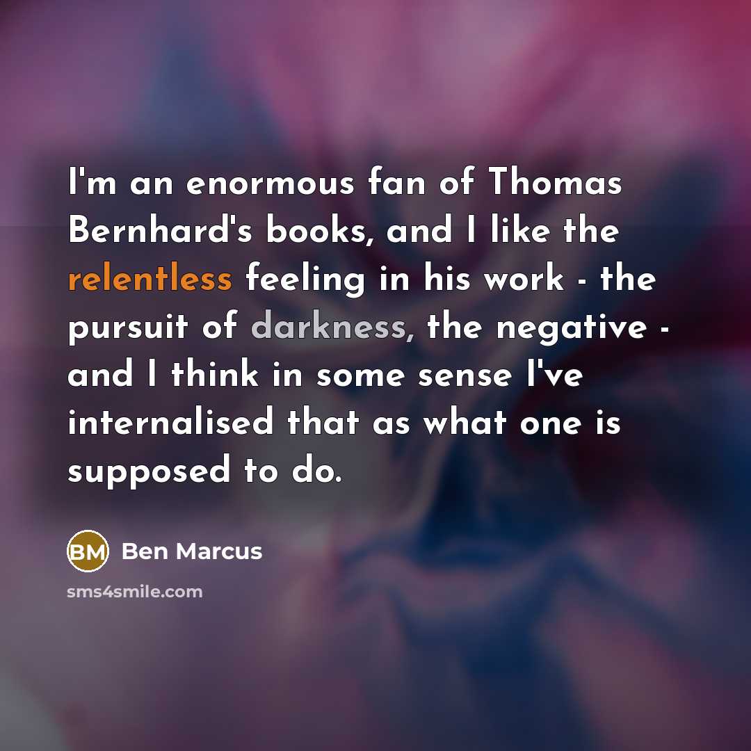 “I'm an enormous fan of Thomas Bernhard's books, and I like the relentless feeling in his work - the pursuit of darkness, the negative - and I think in some sense I've internalised that as what one is supposed to do.” quote by Ben Marcus
